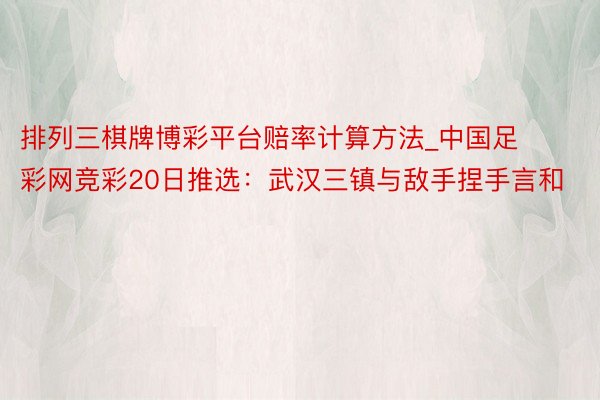 排列三棋牌博彩平台赔率计算方法_中国足彩网竞彩20日推选：武汉三镇与敌手捏手言和