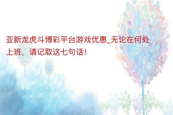 亚新龙虎斗博彩平台游戏优惠_无论在何处上班，请记取这七句话！