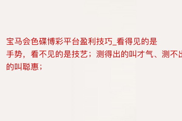 宝马会色碟博彩平台盈利技巧_看得见的是手势，看不见的是技艺；测得出的叫才气、测不出的叫聪惠；