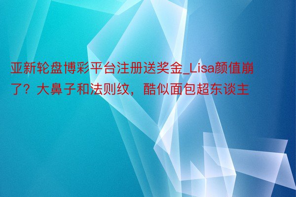 亚新轮盘博彩平台注册送奖金_Lisa颜值崩了？大鼻子和法则纹，酷似面包超东谈主