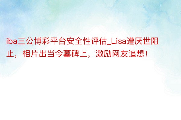 iba三公博彩平台安全性评估_Lisa遭厌世阻止，相片出当今墓碑上，激励网友追想！