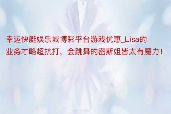 幸运快艇娱乐城博彩平台游戏优惠_Lisa的业务才略超抗打，会跳舞的密斯姐皆太有魔力！