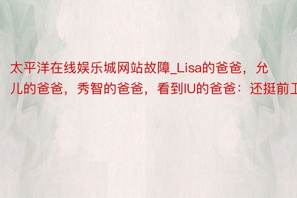 太平洋在线娱乐城网站故障_Lisa的爸爸，允儿的爸爸，秀智的爸爸，看到IU的爸爸：还挺前卫！