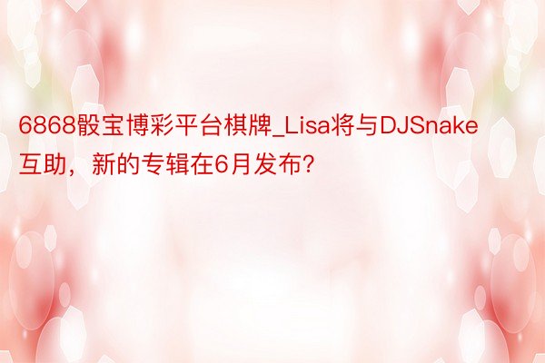 6868骰宝博彩平台棋牌_Lisa将与DJSnake互助，新的专辑在6月发布？
