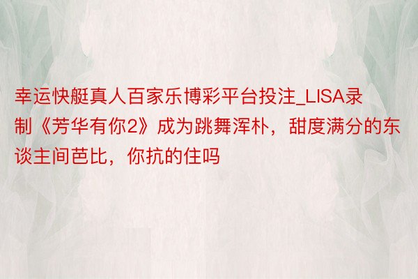 幸运快艇真人百家乐博彩平台投注_LISA录制《芳华有你2》成为跳舞浑朴，甜度满分的东谈主间芭比，你抗的住吗