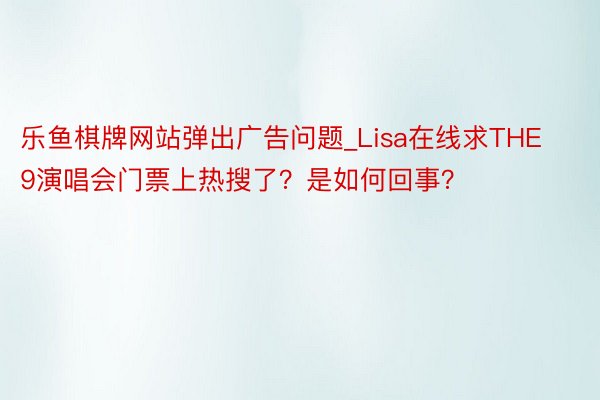 乐鱼棋牌网站弹出广告问题_Lisa在线求THE9演唱会门票上热搜了？是如何回事？