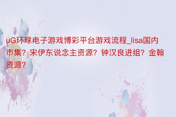 uG环球电子游戏博彩平台游戏流程_lisa国内市集？宋伊东说念主资源？钟汉良进组？金翰资源？