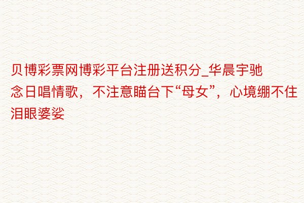 贝博彩票网博彩平台注册送积分_华晨宇驰念日唱情歌，不注意瞄台下“母女”，心境绷不住泪眼婆娑