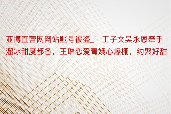 亚博直营网网站账号被盗_​王子文吴永恩牵手溜冰甜度都备，王琳恋爱青娥心爆棚，约聚好甜