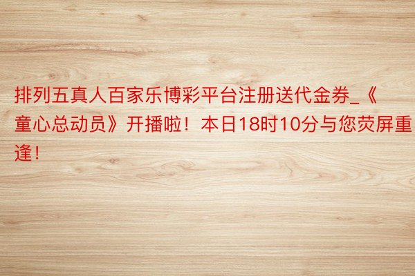 排列五真人百家乐博彩平台注册送代金券_《童心总动员》开播啦！本日18时10分与您荧屏重逢！