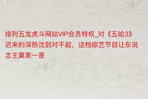 排列五龙虎斗网站VIP会员特权_对《五哈3》迟来的深热沈到对不起，这档综艺节目让东说念主莫衷一是