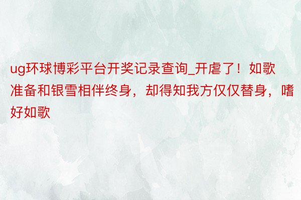 ug环球博彩平台开奖记录查询_开虐了！如歌准备和银雪相伴终身，却得知我方仅仅替身，嗜好如歌