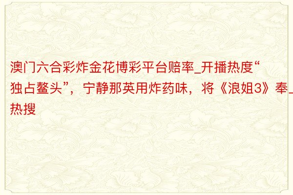 澳门六合彩炸金花博彩平台赔率_开播热度“独占鳌头”，宁静那英用炸药味，将《浪姐3》奉上热搜