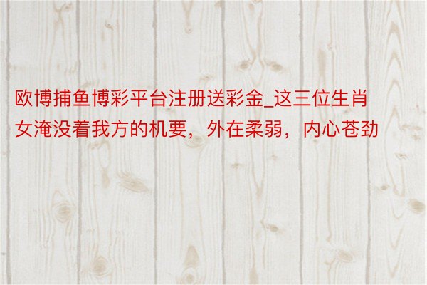 欧博捕鱼博彩平台注册送彩金_这三位生肖女淹没着我方的机要，外在柔弱，内心苍劲