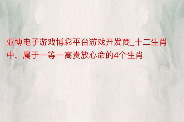 亚博电子游戏博彩平台游戏开发商_十二生肖中，属于一等一高贵放心命的4个生肖