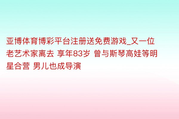 亚博体育博彩平台注册送免费游戏_又一位老艺术家离去 享年83岁 曾与斯琴高娃等明星合营 男儿也成导演