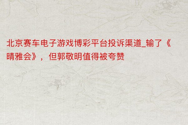 北京赛车电子游戏博彩平台投诉渠道_输了《晴雅会》，但郭敬明值得被夸赞