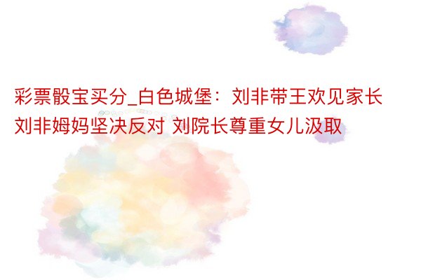 彩票骰宝买分_白色城堡：刘非带王欢见家长 刘非姆妈坚决反对 刘院长尊重女儿汲取