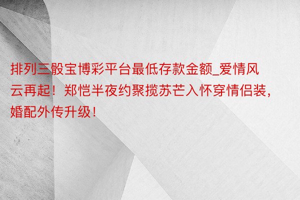 排列三骰宝博彩平台最低存款金额_爱情风云再起！郑恺半夜约聚揽苏芒入怀穿情侣装，婚配外传升级！