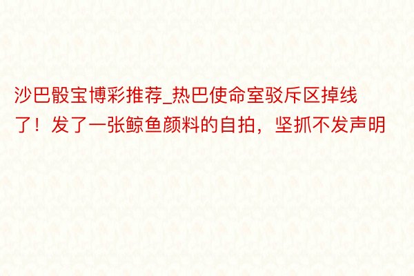 沙巴骰宝博彩推荐_热巴使命室驳斥区掉线了！发了一张鲸鱼颜料的自拍，坚抓不发声明