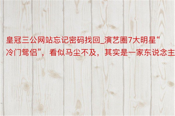 皇冠三公网站忘记密码找回_演艺圈7大明星“冷门鸳侣”，看似马尘不及，其实是一家东说念主