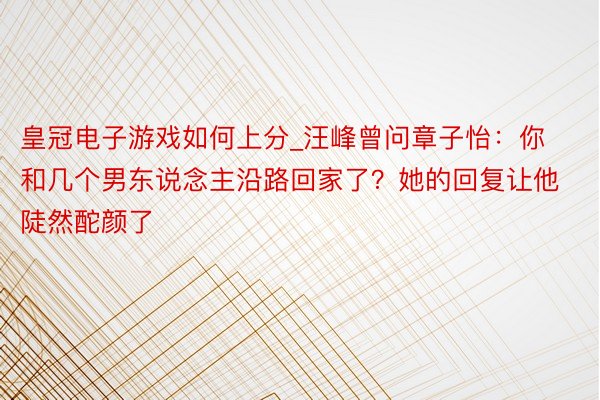皇冠电子游戏如何上分_汪峰曾问章子怡：你和几个男东说念主沿路回家了？她的回复让他陡然酡颜了
