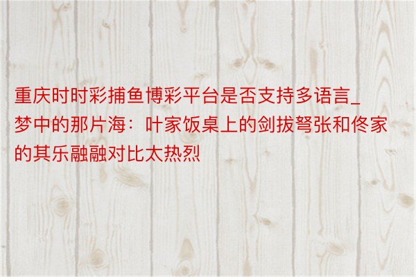 重庆时时彩捕鱼博彩平台是否支持多语言_梦中的那片海：叶家饭桌上的剑拔弩张和佟家的其乐融融对比太热烈