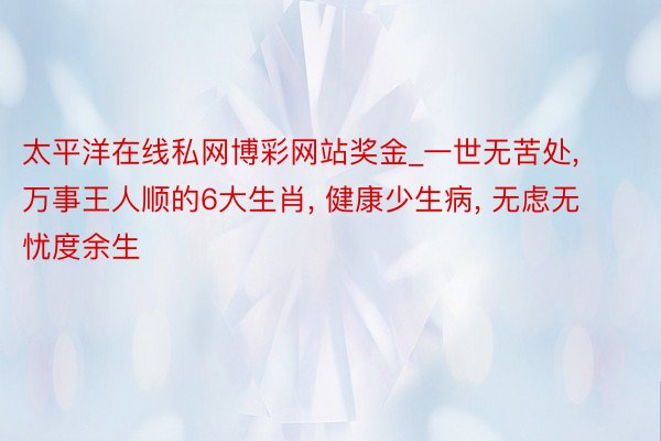 太平洋在线私网博彩网站奖金_一世无苦处， 万事王人顺的6大生肖， 健康少生病， 无虑无忧度余生