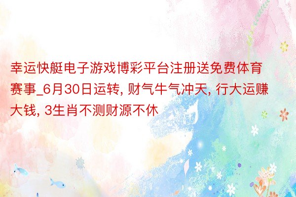 幸运快艇电子游戏博彩平台注册送免费体育赛事_6月30日运转, 财气牛气冲天, 行大运赚大钱, 3生肖不测财源不休