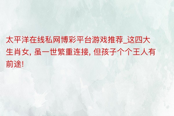 太平洋在线私网博彩平台游戏推荐_这四大生肖女， 虽一世繁重连接， 但孩子个个王人有前途!