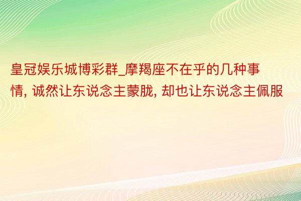 皇冠娱乐城博彩群_摩羯座不在乎的几种事情， 诚然让东说念主蒙胧， 却也让东说念主佩服
