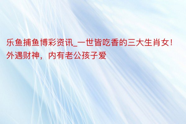 乐鱼捕鱼博彩资讯_一世皆吃香的三大生肖女！外遇财神，内有老公孩子爱
