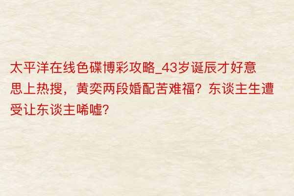 太平洋在线色碟博彩攻略_43岁诞辰才好意思上热搜，黄奕两段婚配苦难福？东谈主生遭受让东谈主唏嘘？
