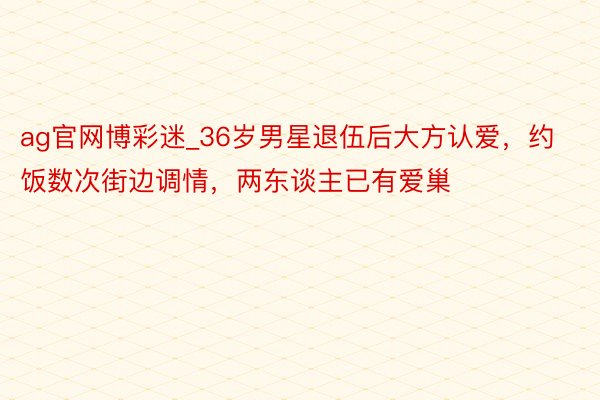 ag官网博彩迷_36岁男星退伍后大方认爱，约饭数次街边调情，两东谈主已有爱巢