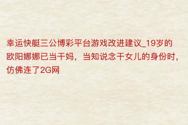 幸运快艇三公博彩平台游戏改进建议_19岁的欧阳娜娜已当干妈，当知说念干女儿的身份时，仿佛连了2G网