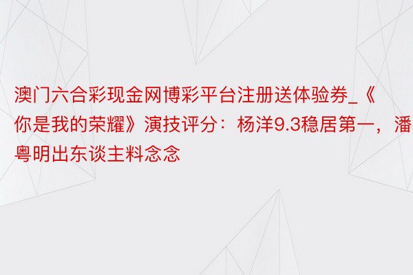 澳门六合彩现金网博彩平台注册送体验券_《你是我的荣耀》演技评分：杨洋9.3稳居第一，潘粤明出东谈主料念念