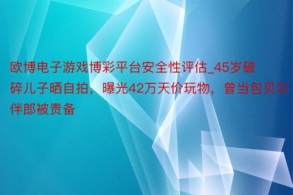 欧博电子游戏博彩平台安全性评估_45岁破碎儿子晒自拍，曝光42万天价玩物，曾当包贝尔伴郎被责备