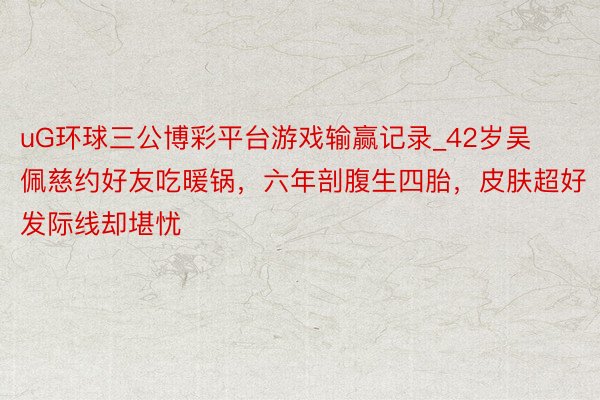 uG环球三公博彩平台游戏输赢记录_42岁吴佩慈约好友吃暖锅，六年剖腹生四胎，皮肤超好发际线却堪忧