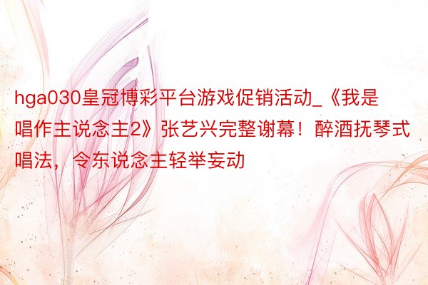 hga030皇冠博彩平台游戏促销活动_《我是唱作主说念主2》张艺兴完整谢幕！醉酒抚琴式唱法，令东说念主轻举妄动