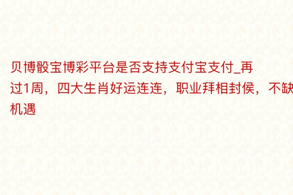 贝博骰宝博彩平台是否支持支付宝支付_再过1周，四大生肖好运连连，职业拜相封侯，不缺机遇