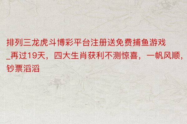 排列三龙虎斗博彩平台注册送免费捕鱼游戏_再过19天，四大生肖获利不测惊喜，一帆风顺，钞票滔滔