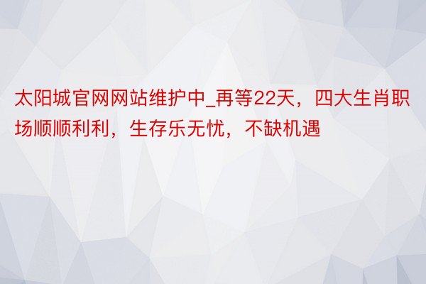 太阳城官网网站维护中_再等22天，四大生肖职场顺顺利利，生存乐无忧，不缺机遇