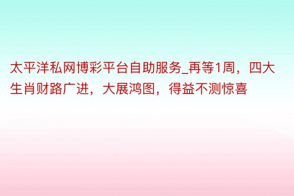 太平洋私网博彩平台自助服务_再等1周，四大生肖财路广进，大展鸿图，得益不测惊喜