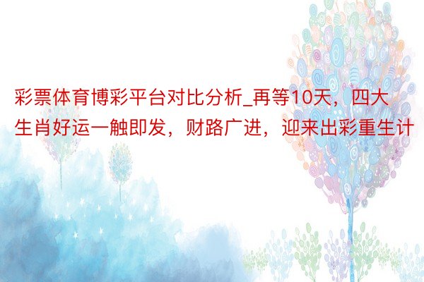 彩票体育博彩平台对比分析_再等10天，四大生肖好运一触即发，财路广进，迎来出彩重生计