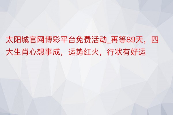 太阳城官网博彩平台免费活动_再等89天，四大生肖心想事成，运势红火，行状有好运