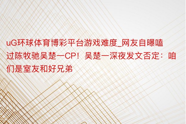 uG环球体育博彩平台游戏难度_网友自曝嗑过陈牧驰吴楚一CP！吴楚一深夜发文否定：咱们是室友和好兄弟