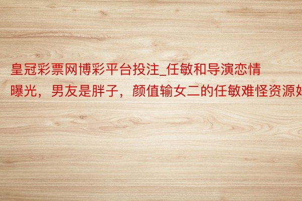皇冠彩票网博彩平台投注_任敏和导演恋情曝光，男友是胖子，颜值输女二的任敏难怪资源好