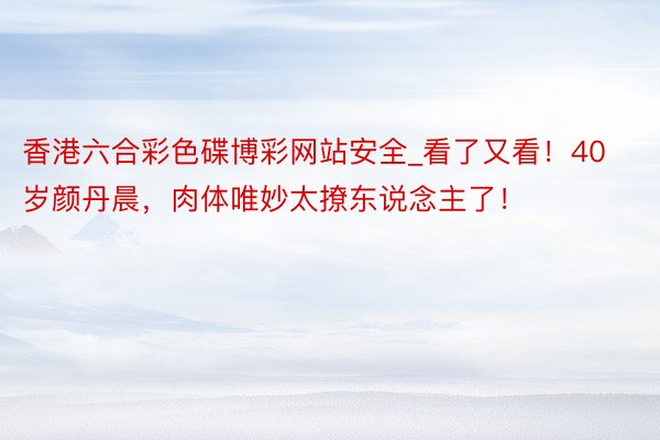 香港六合彩色碟博彩网站安全_看了又看！40岁颜丹晨，肉体唯妙太撩东说念主了！