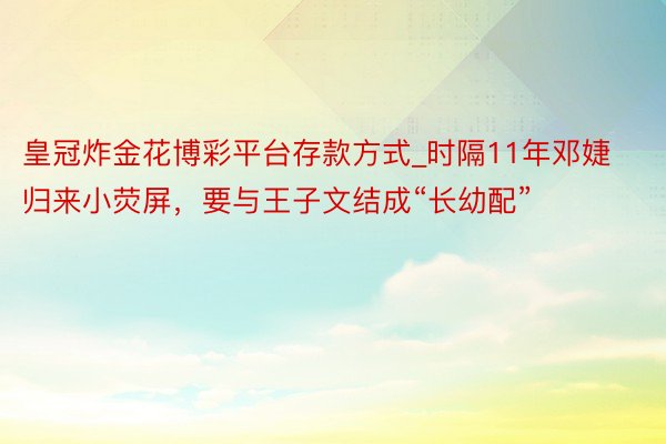 皇冠炸金花博彩平台存款方式_时隔11年邓婕归来小荧屏，要与王子文结成“长幼配”