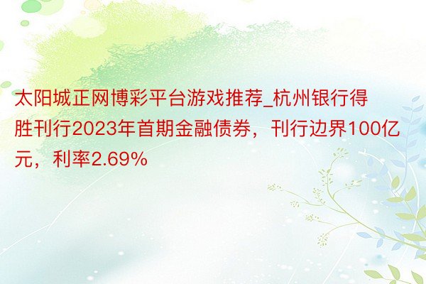 太阳城正网博彩平台游戏推荐_杭州银行得胜刊行2023年首期金融债券，刊行边界100亿元，利率2.69%